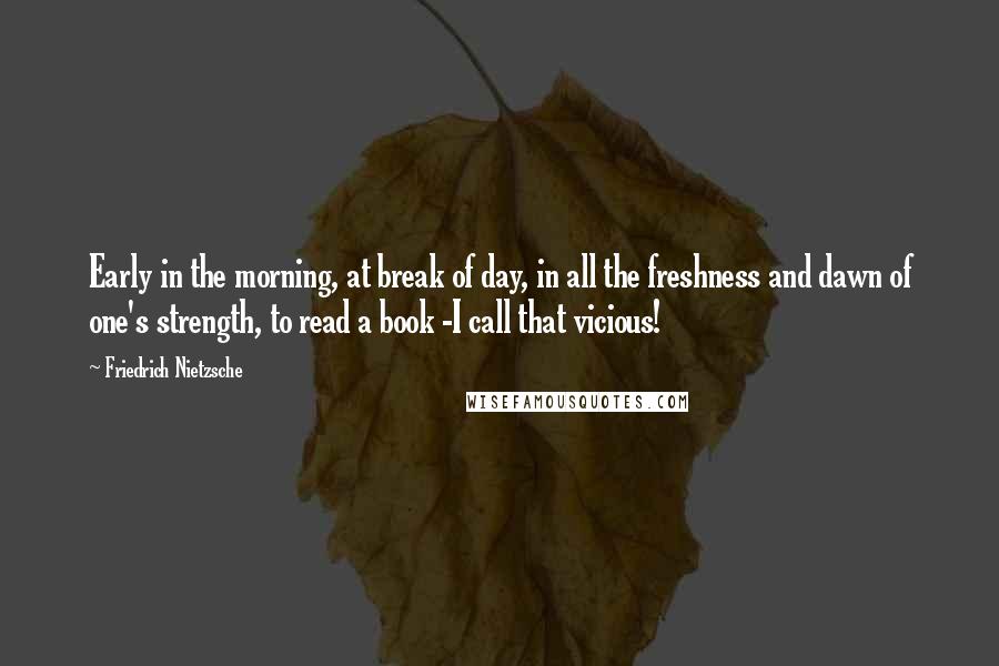 Friedrich Nietzsche Quotes: Early in the morning, at break of day, in all the freshness and dawn of one's strength, to read a book -I call that vicious!