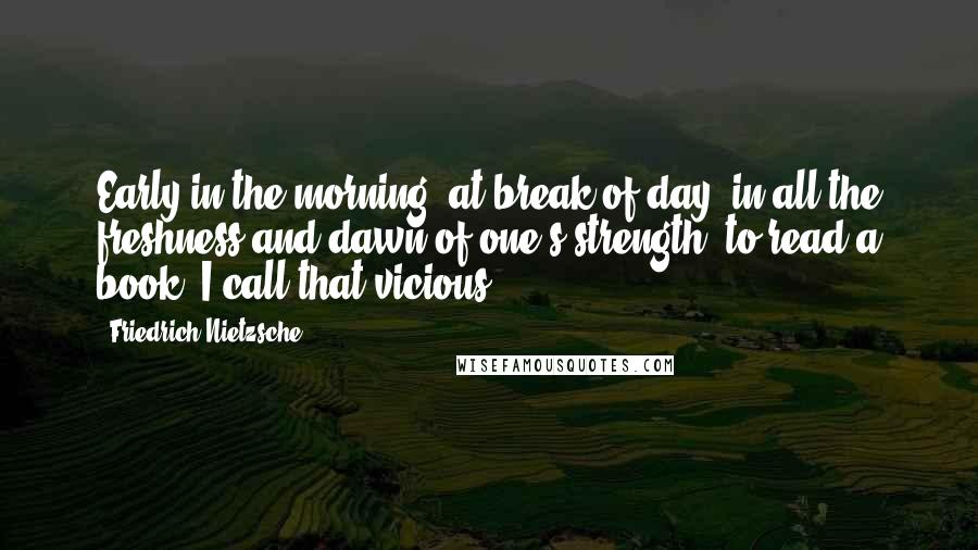 Friedrich Nietzsche Quotes: Early in the morning, at break of day, in all the freshness and dawn of one's strength, to read a book -I call that vicious!