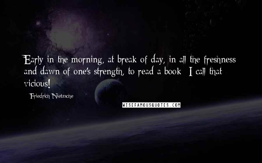 Friedrich Nietzsche Quotes: Early in the morning, at break of day, in all the freshness and dawn of one's strength, to read a book -I call that vicious!