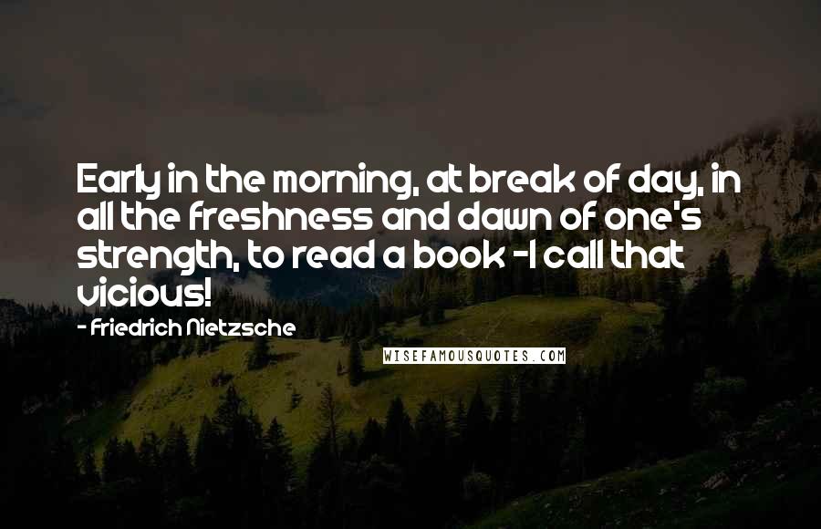 Friedrich Nietzsche Quotes: Early in the morning, at break of day, in all the freshness and dawn of one's strength, to read a book -I call that vicious!