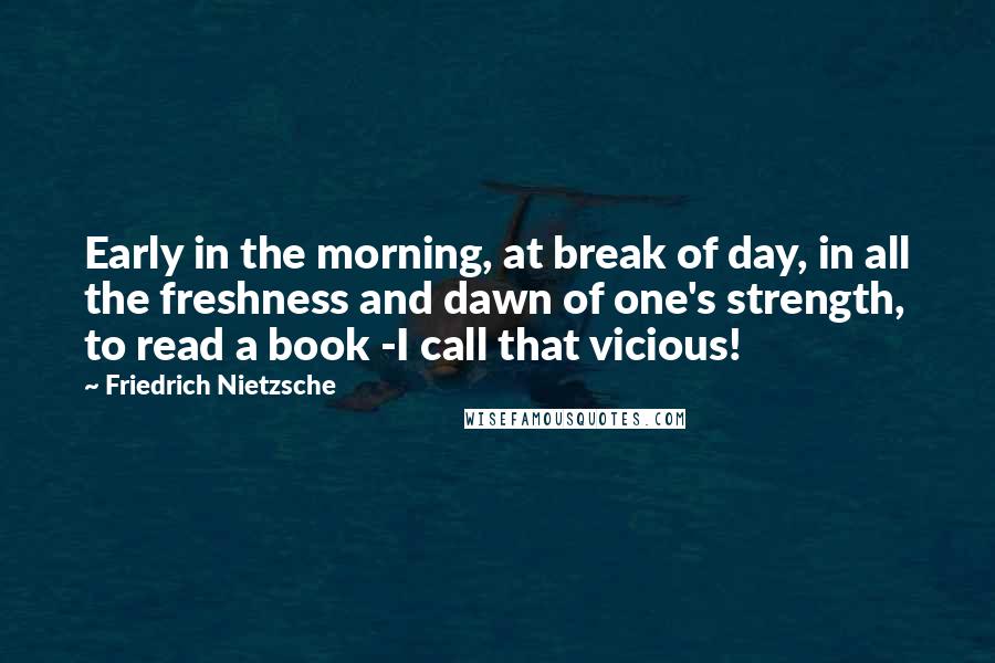 Friedrich Nietzsche Quotes: Early in the morning, at break of day, in all the freshness and dawn of one's strength, to read a book -I call that vicious!