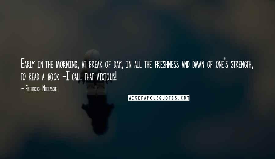 Friedrich Nietzsche Quotes: Early in the morning, at break of day, in all the freshness and dawn of one's strength, to read a book -I call that vicious!