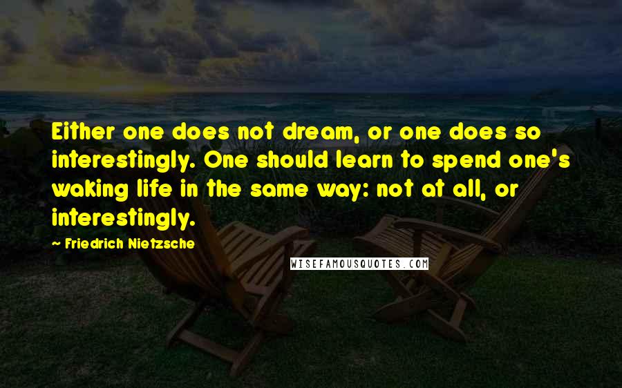 Friedrich Nietzsche Quotes: Either one does not dream, or one does so interestingly. One should learn to spend one's waking life in the same way: not at all, or interestingly.