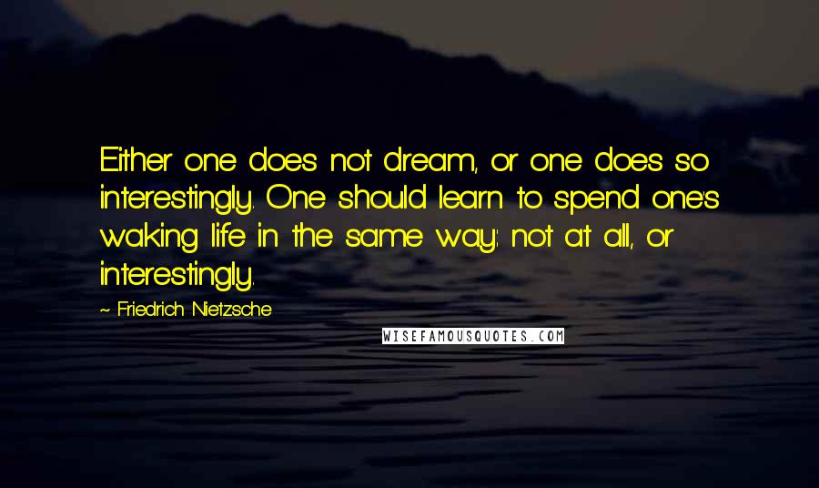 Friedrich Nietzsche Quotes: Either one does not dream, or one does so interestingly. One should learn to spend one's waking life in the same way: not at all, or interestingly.