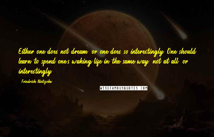 Friedrich Nietzsche Quotes: Either one does not dream, or one does so interestingly. One should learn to spend one's waking life in the same way: not at all, or interestingly.