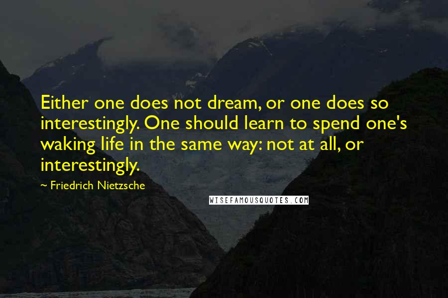 Friedrich Nietzsche Quotes: Either one does not dream, or one does so interestingly. One should learn to spend one's waking life in the same way: not at all, or interestingly.