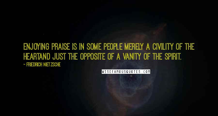 Friedrich Nietzsche Quotes: Enjoying praise is in some people merely a civility of the heartand just the opposite of a vanity of the spirit.