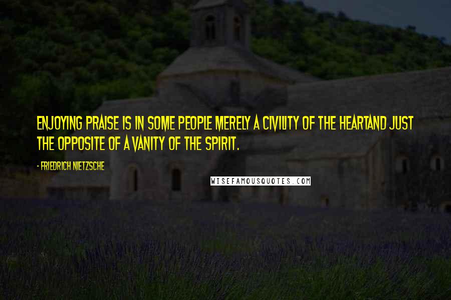 Friedrich Nietzsche Quotes: Enjoying praise is in some people merely a civility of the heartand just the opposite of a vanity of the spirit.