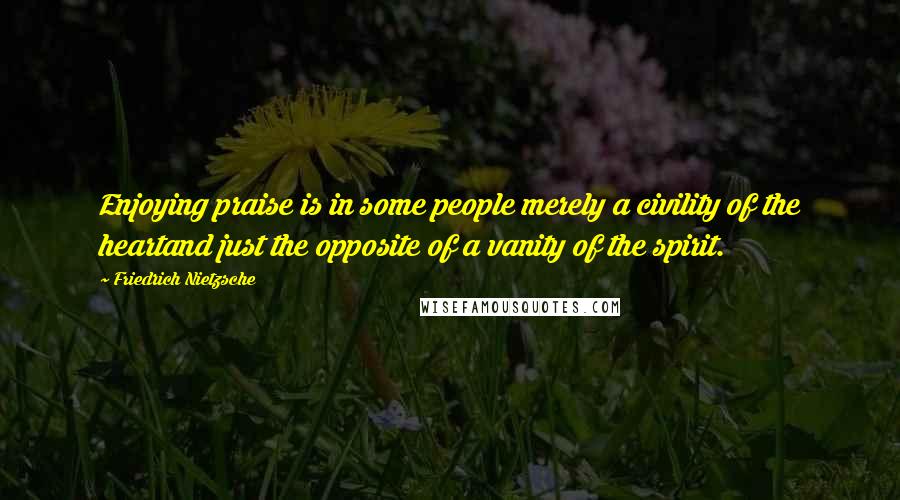 Friedrich Nietzsche Quotes: Enjoying praise is in some people merely a civility of the heartand just the opposite of a vanity of the spirit.