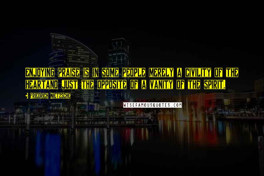Friedrich Nietzsche Quotes: Enjoying praise is in some people merely a civility of the heartand just the opposite of a vanity of the spirit.
