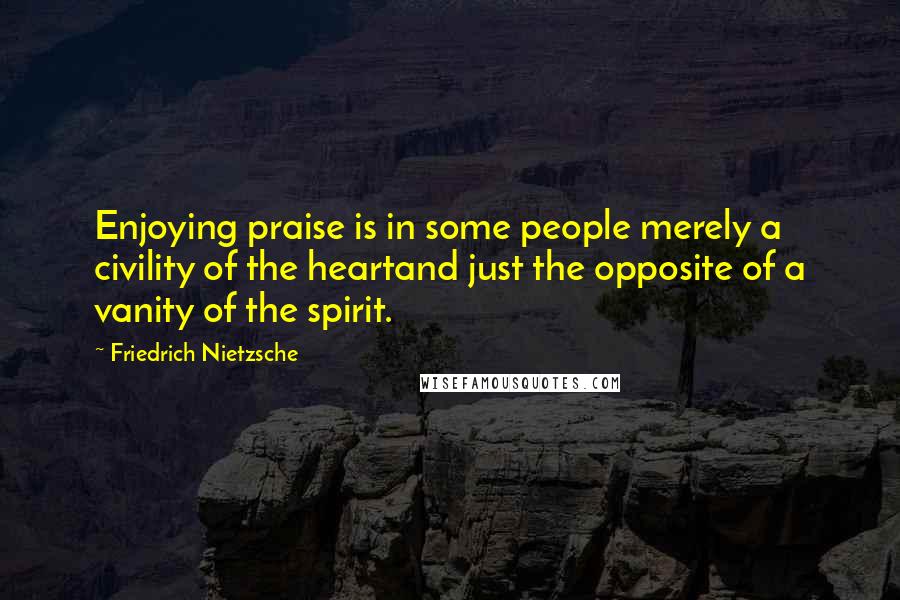 Friedrich Nietzsche Quotes: Enjoying praise is in some people merely a civility of the heartand just the opposite of a vanity of the spirit.