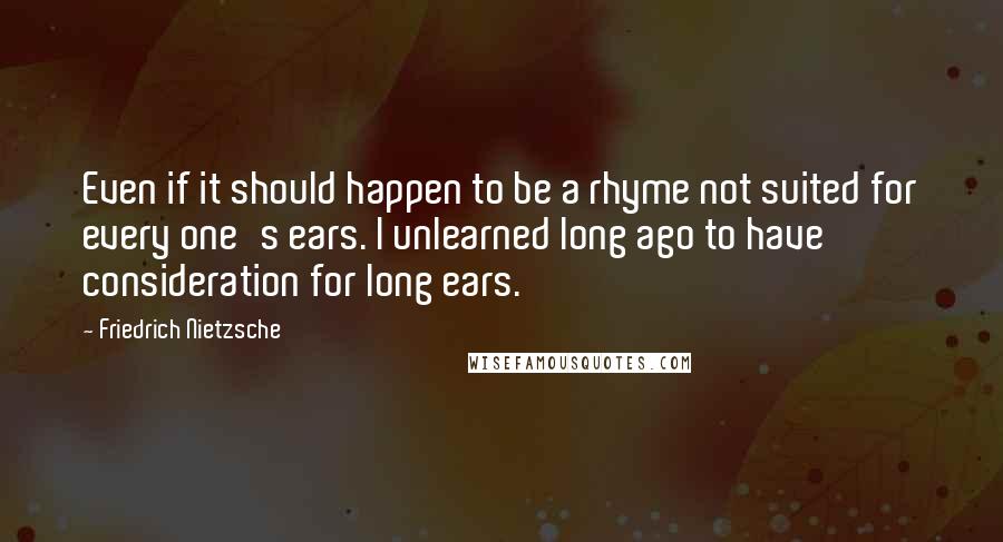 Friedrich Nietzsche Quotes: Even if it should happen to be a rhyme not suited for every one's ears. I unlearned long ago to have consideration for long ears.