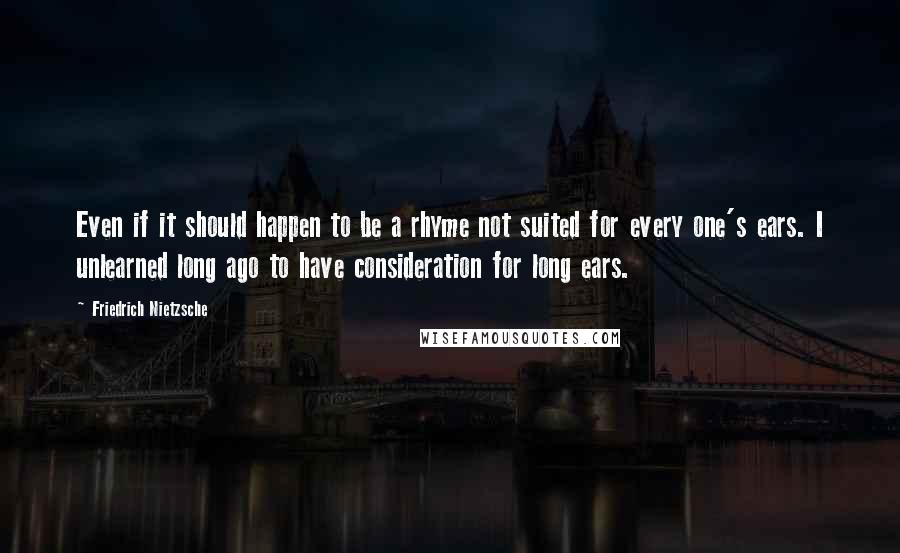 Friedrich Nietzsche Quotes: Even if it should happen to be a rhyme not suited for every one's ears. I unlearned long ago to have consideration for long ears.