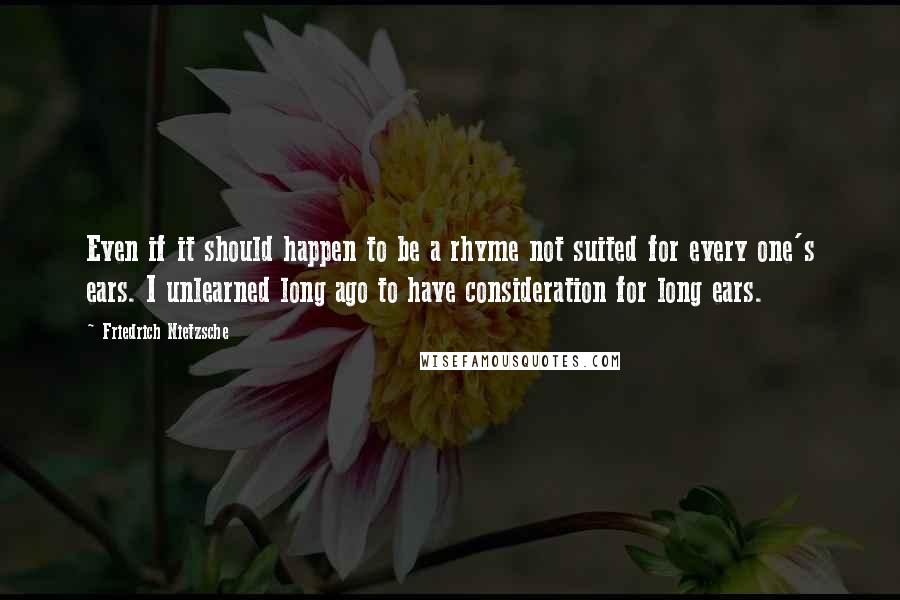 Friedrich Nietzsche Quotes: Even if it should happen to be a rhyme not suited for every one's ears. I unlearned long ago to have consideration for long ears.