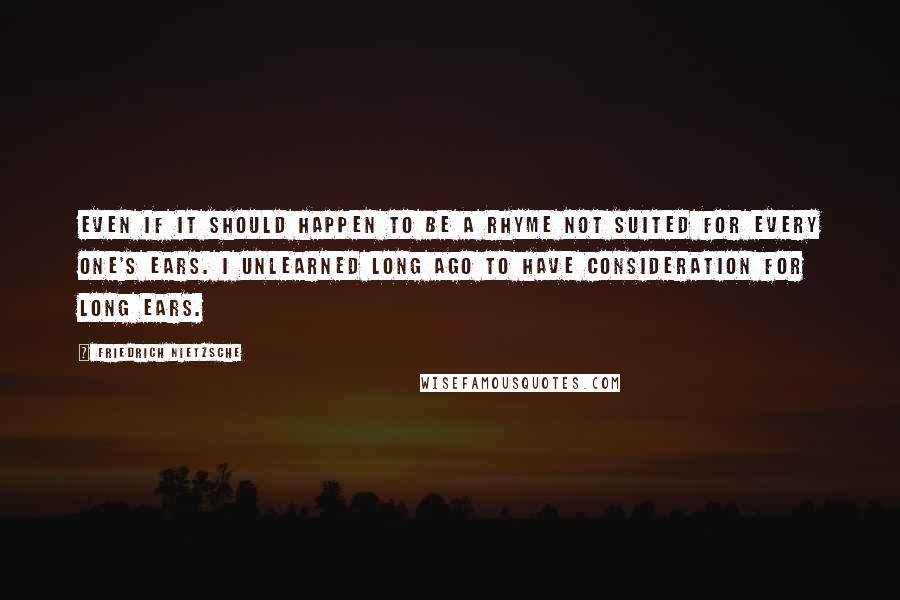 Friedrich Nietzsche Quotes: Even if it should happen to be a rhyme not suited for every one's ears. I unlearned long ago to have consideration for long ears.