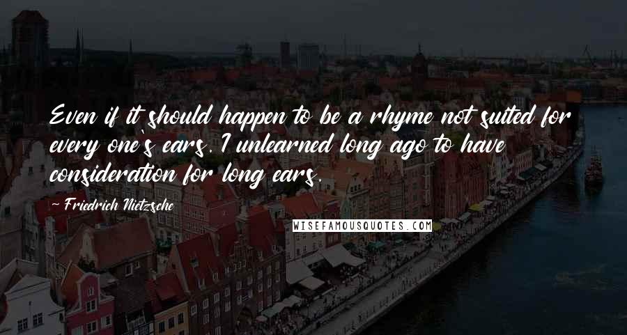 Friedrich Nietzsche Quotes: Even if it should happen to be a rhyme not suited for every one's ears. I unlearned long ago to have consideration for long ears.