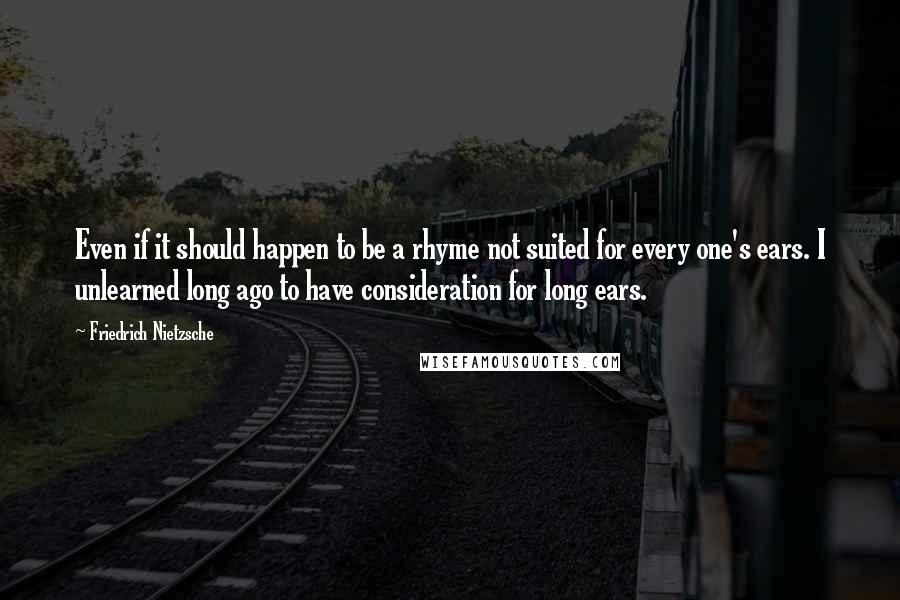 Friedrich Nietzsche Quotes: Even if it should happen to be a rhyme not suited for every one's ears. I unlearned long ago to have consideration for long ears.