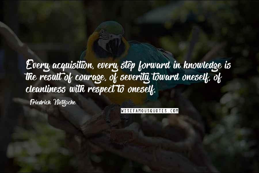 Friedrich Nietzsche Quotes: Every acquisition, every step forward in knowledge is the result of courage, of severity toward oneself, of cleanliness with respect to oneself.