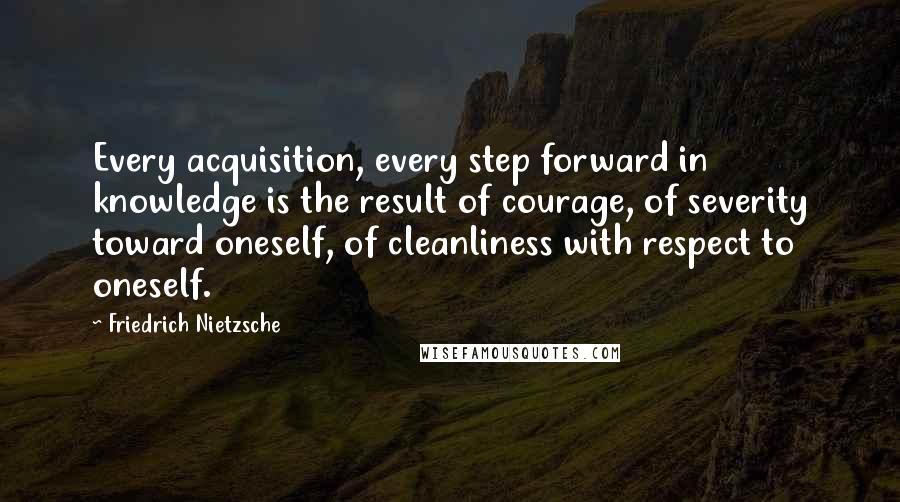Friedrich Nietzsche Quotes: Every acquisition, every step forward in knowledge is the result of courage, of severity toward oneself, of cleanliness with respect to oneself.