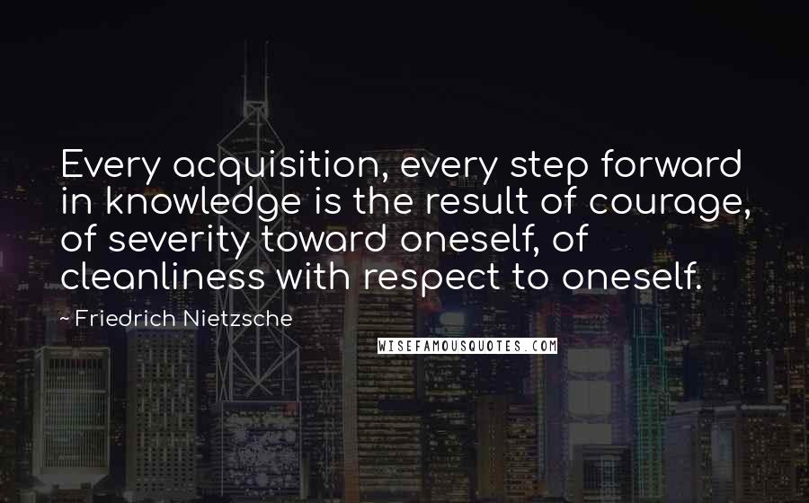 Friedrich Nietzsche Quotes: Every acquisition, every step forward in knowledge is the result of courage, of severity toward oneself, of cleanliness with respect to oneself.