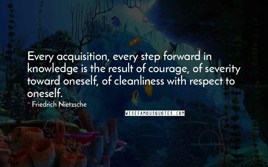 Friedrich Nietzsche Quotes: Every acquisition, every step forward in knowledge is the result of courage, of severity toward oneself, of cleanliness with respect to oneself.