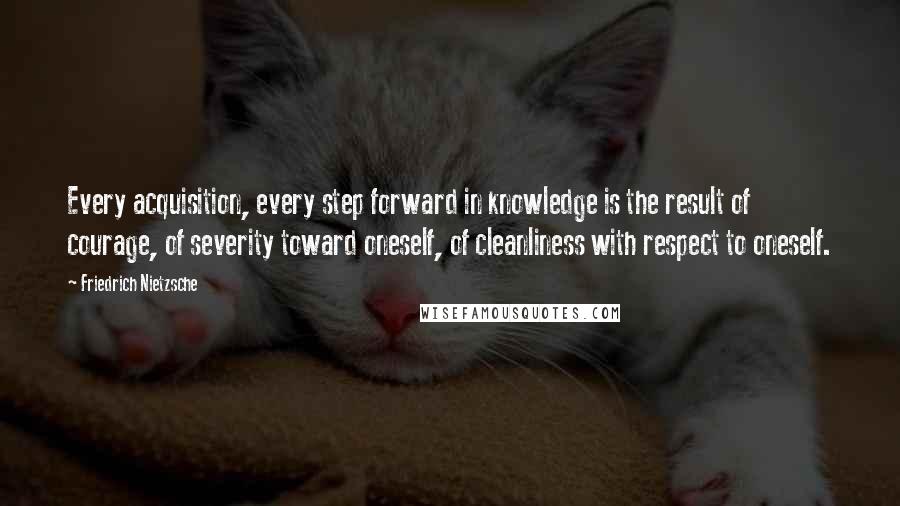 Friedrich Nietzsche Quotes: Every acquisition, every step forward in knowledge is the result of courage, of severity toward oneself, of cleanliness with respect to oneself.