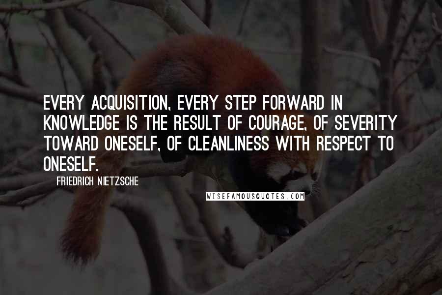 Friedrich Nietzsche Quotes: Every acquisition, every step forward in knowledge is the result of courage, of severity toward oneself, of cleanliness with respect to oneself.