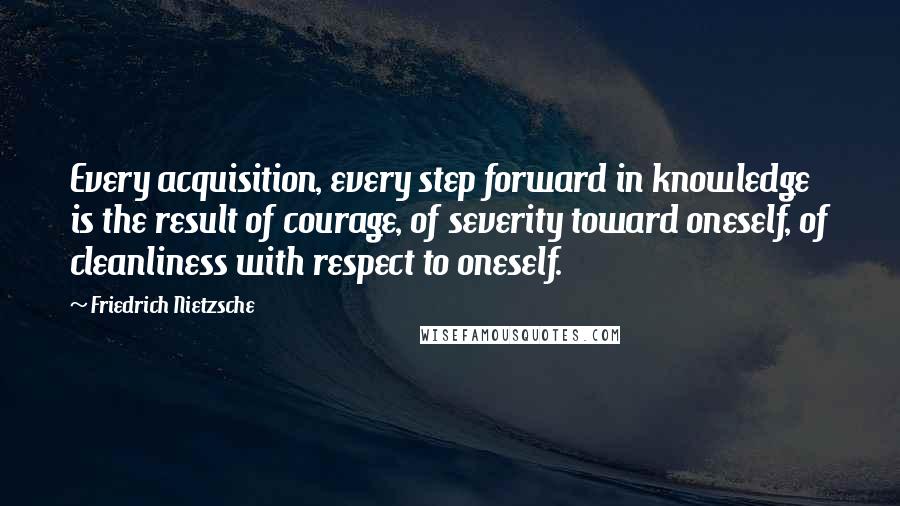 Friedrich Nietzsche Quotes: Every acquisition, every step forward in knowledge is the result of courage, of severity toward oneself, of cleanliness with respect to oneself.