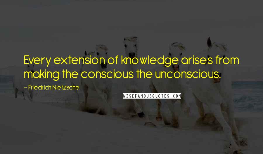 Friedrich Nietzsche Quotes: Every extension of knowledge arises from making the conscious the unconscious.