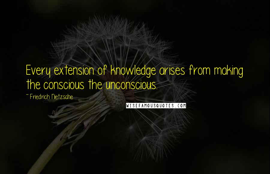 Friedrich Nietzsche Quotes: Every extension of knowledge arises from making the conscious the unconscious.