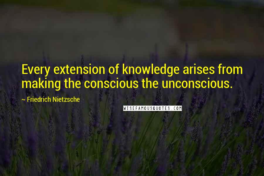 Friedrich Nietzsche Quotes: Every extension of knowledge arises from making the conscious the unconscious.