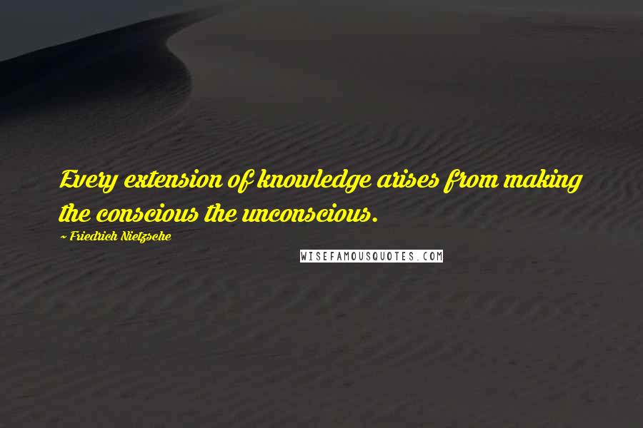 Friedrich Nietzsche Quotes: Every extension of knowledge arises from making the conscious the unconscious.