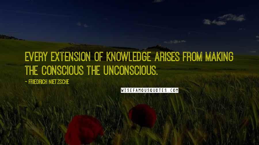 Friedrich Nietzsche Quotes: Every extension of knowledge arises from making the conscious the unconscious.