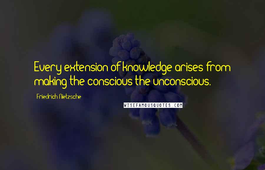 Friedrich Nietzsche Quotes: Every extension of knowledge arises from making the conscious the unconscious.