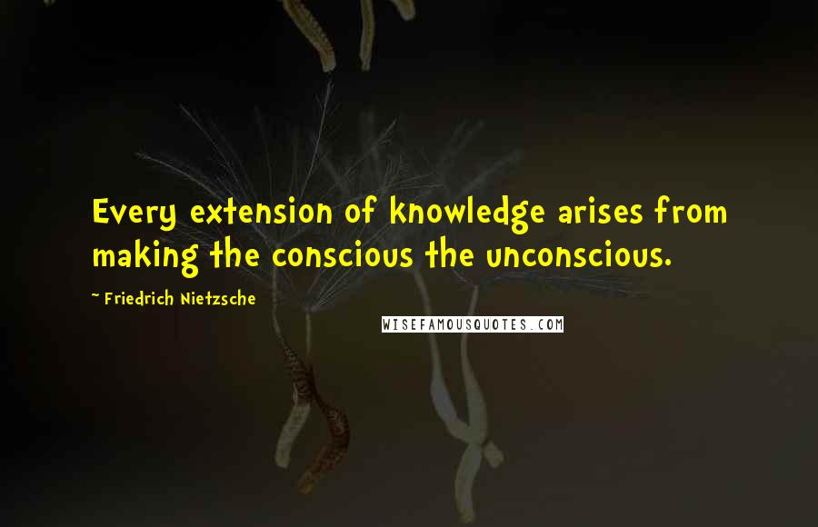 Friedrich Nietzsche Quotes: Every extension of knowledge arises from making the conscious the unconscious.