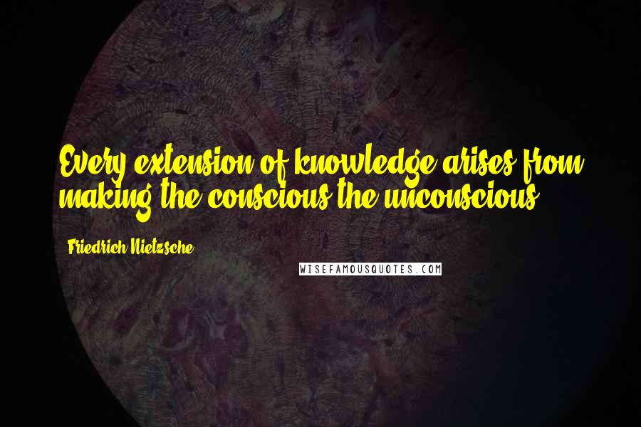 Friedrich Nietzsche Quotes: Every extension of knowledge arises from making the conscious the unconscious.