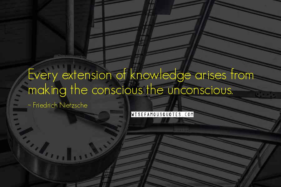 Friedrich Nietzsche Quotes: Every extension of knowledge arises from making the conscious the unconscious.