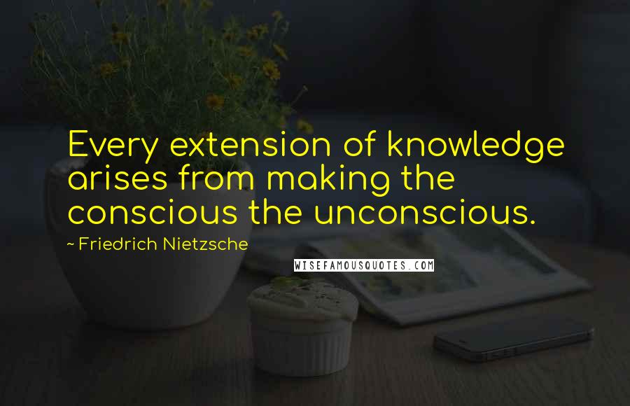 Friedrich Nietzsche Quotes: Every extension of knowledge arises from making the conscious the unconscious.