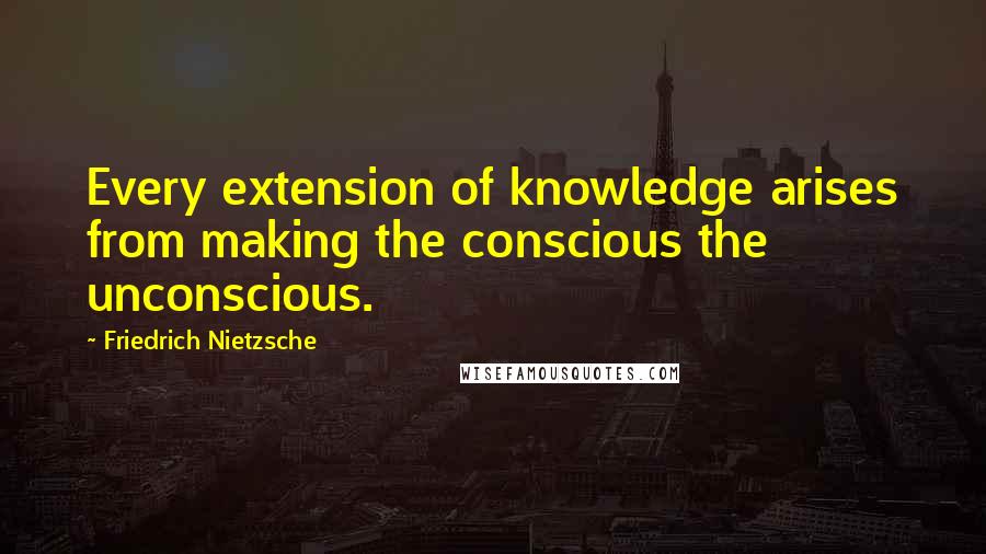 Friedrich Nietzsche Quotes: Every extension of knowledge arises from making the conscious the unconscious.