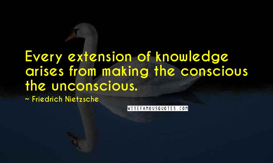 Friedrich Nietzsche Quotes: Every extension of knowledge arises from making the conscious the unconscious.