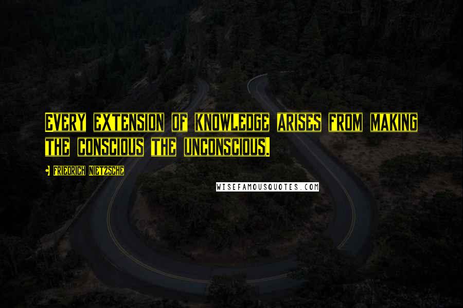 Friedrich Nietzsche Quotes: Every extension of knowledge arises from making the conscious the unconscious.