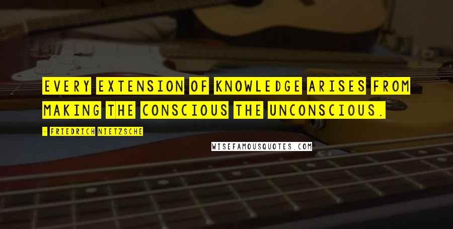 Friedrich Nietzsche Quotes: Every extension of knowledge arises from making the conscious the unconscious.