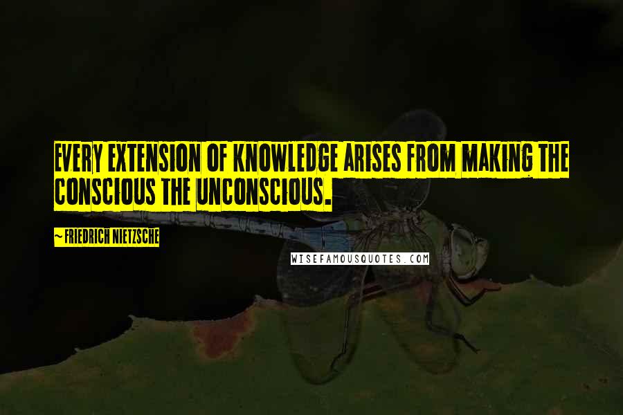 Friedrich Nietzsche Quotes: Every extension of knowledge arises from making the conscious the unconscious.