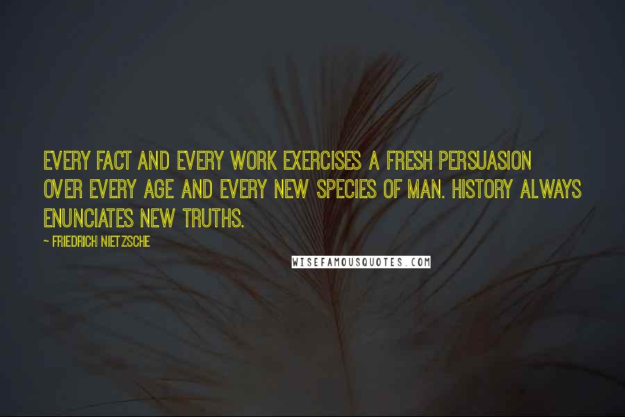 Friedrich Nietzsche Quotes: Every fact and every work exercises a fresh persuasion over every age and every new species of man. History always enunciates new truths.