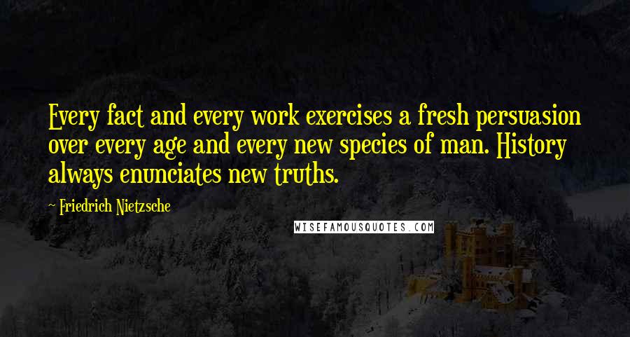 Friedrich Nietzsche Quotes: Every fact and every work exercises a fresh persuasion over every age and every new species of man. History always enunciates new truths.