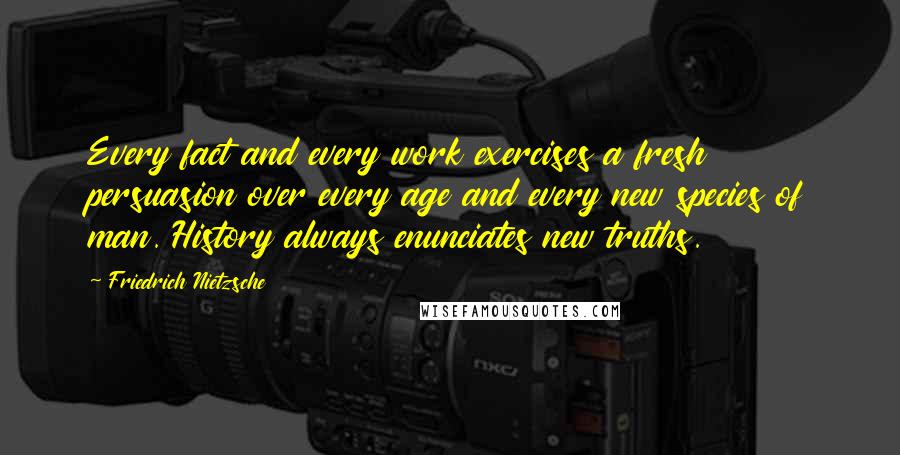 Friedrich Nietzsche Quotes: Every fact and every work exercises a fresh persuasion over every age and every new species of man. History always enunciates new truths.