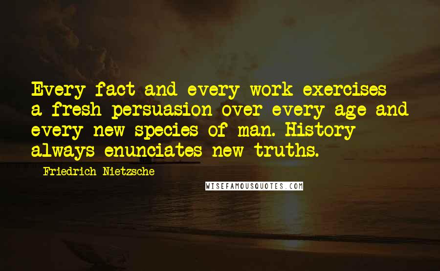 Friedrich Nietzsche Quotes: Every fact and every work exercises a fresh persuasion over every age and every new species of man. History always enunciates new truths.