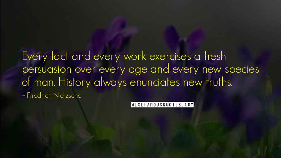 Friedrich Nietzsche Quotes: Every fact and every work exercises a fresh persuasion over every age and every new species of man. History always enunciates new truths.
