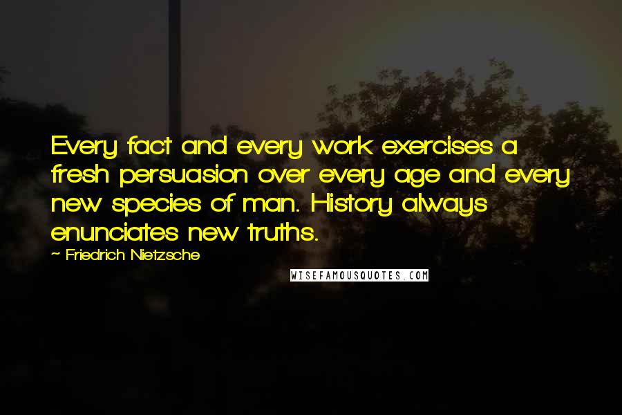 Friedrich Nietzsche Quotes: Every fact and every work exercises a fresh persuasion over every age and every new species of man. History always enunciates new truths.