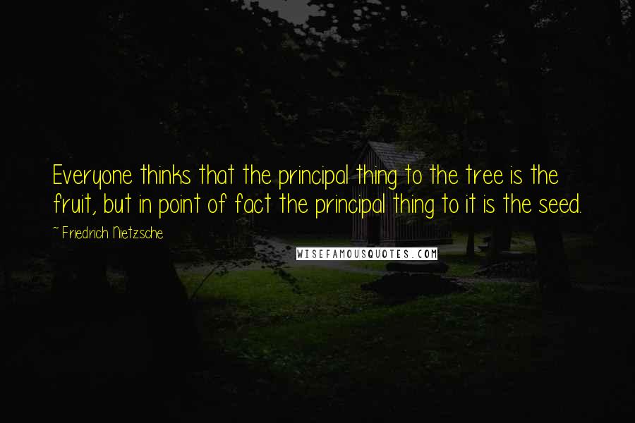 Friedrich Nietzsche Quotes: Everyone thinks that the principal thing to the tree is the fruit, but in point of fact the principal thing to it is the seed.